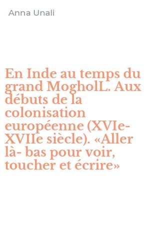 En Inde au temps du grand MogholL. Aux d&eacute;buts de la colonisation europ&eacute;enne (XVIe-XVIIe si&egrave;cle). &laquo;Aller l&agrave;-bas pour voir, toucher et &eacute;crire&raquo;