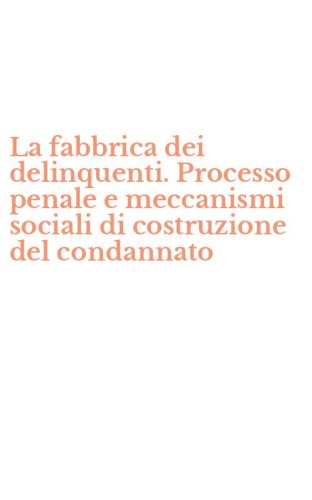 La fabbrica dei delinquenti. Processo penale e meccanismi sociali di costruzione del condannato