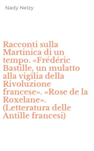 Racconti sulla Martinica di un tempo. &laquo;Fr&eacute;d&eacute;ric Bastille, un mulatto alla vigilia della Rivoluzione francese&raquo;. &laquo;Rose de la Roxelane&raquo;. (Letteratura delle Antille francesi)