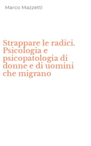 Strappare le radici. Psicologia e psicopatologia di donne e di uomini che migrano