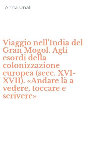 Viaggio nell'India del Gran Mogol. Agli esordi della colonizzazione europea (secc. XVI-XVII). &laquo;Andare l&agrave; a vedere, toccare e scrivere&raquo;