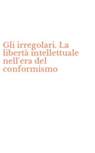 Gli irregolari. La libert&agrave; intellettuale nell'era del conformismo
