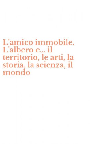 L'amico immobile. L'albero e... il territorio, le arti, la storia, la scienza, il mondo