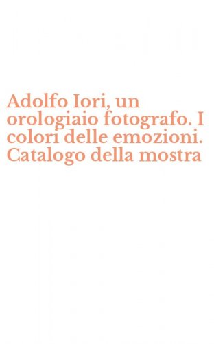 Adolfo Iori, un orologiaio fotografo. I colori delle emozioni. Catalogo della mostra