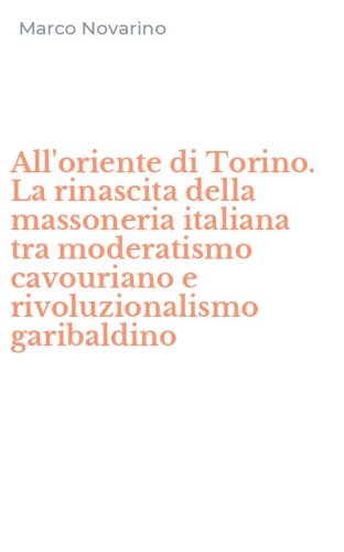 All'oriente di Torino. La rinascita della massoneria italiana tra moderatismo cavouriano e rivoluzionalismo garibaldino