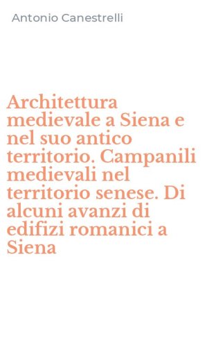 Architettura medievale a Siena e nel suo antico territorio. Campanili medievali nel territorio senese. Di alcuni avanzi di edifizi romanici a Siena