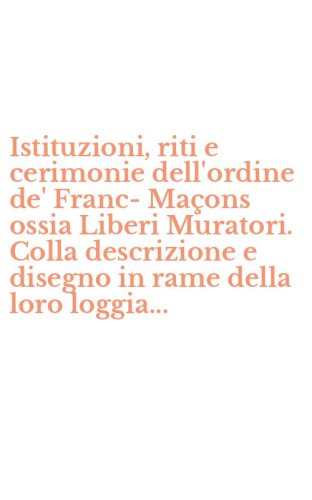 Istituzioni, riti e cerimonie dell'ordine de' Franc-Ma&ccedil;ons ossia Liberi Muratori. Colla descrizione e disegno in rame della loro loggia...