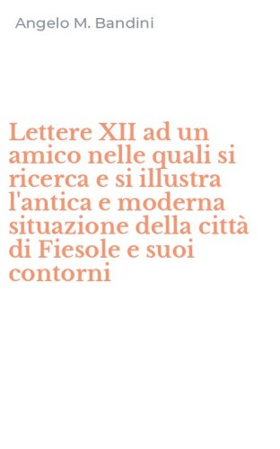 Lettere XII ad un amico nelle quali si ricerca e si illustra l'antica e moderna situazione della citt&agrave; di Fiesole e suoi contorni