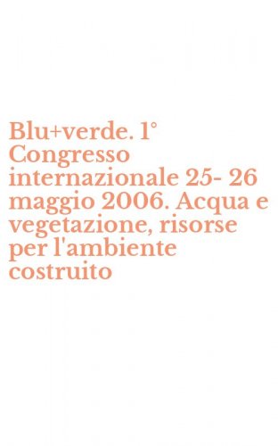 Blu+verde. 1&deg; Congresso internazionale 25-26 maggio 2006. Acqua e vegetazione, risorse per l'ambiente costruito
