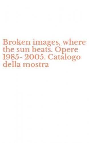 Broken images, where the sun beats. Opere 1985-2005. Catalogo della mostra