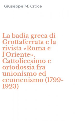 La badia greca di Grottaferrata e la rivista &laquo;Roma e l'Oriente&raquo;. Cattolicesimo e ortodossia fra unionismo ed ecumenismo (1799-1923)