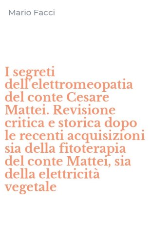 I segreti dell'elettromeopatia del conte Cesare Mattei. Revisione critica e storica dopo le recenti acquisizioni sia della fitoterapia del conte Mattei, sia della elettricit&agrave; vegetale