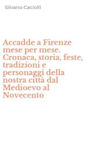 Accadde a Firenze mese per mese. Cronaca, storia, feste, tradizioni e personaggi della nostra citt&agrave; dal Medioevo al Novecento
