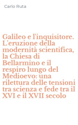 Galileo e l'inquisitore. L'eruzione della modernit&agrave; scientifica, la Chiesa di Bellarmino e il respiro lungo del Medioevo: una rilettura delle tensioni tra scienza e fede tra il XVI e il XVII secolo