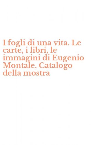 I fogli di una vita. Le carte, i libri, le immagini di Eugenio Montale. Catalogo della mostra