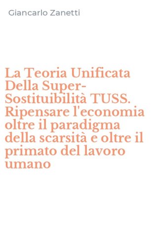 La Teoria Unificata Della Super-Sostituibilit&agrave; TUSS. Ripensare l'economia oltre il paradigma della scarsit&agrave; e oltre il primato del lavoro umano