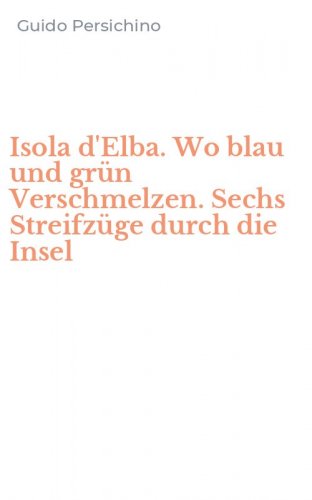 Isola d'Elba. Wo blau und gr&uuml;n Verschmelzen. Sechs Streifz&uuml;ge durch die Insel