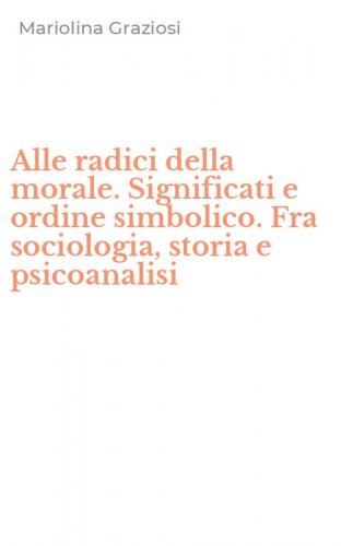 Alle radici della morale. Significati e ordine simbolico. Fra sociologia, storia e psicoanalisi