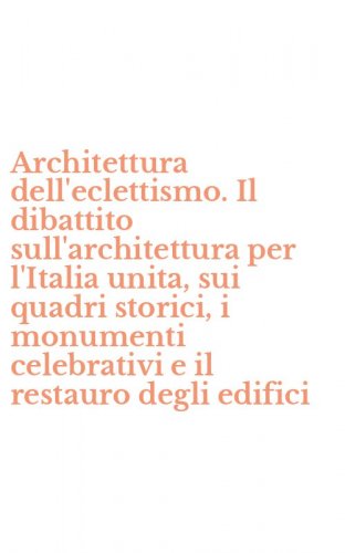 Architettura dell'eclettismo. Il dibattito sull'architettura per l'Italia unita, sui quadri storici, i monumenti celebrativi e il restauro degli edifici