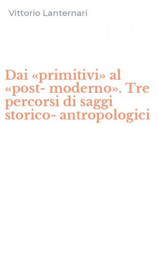 Dai &laquo;primitivi&raquo; al &laquo;post-moderno&raquo;. Tre percorsi di saggi storico-antropologici