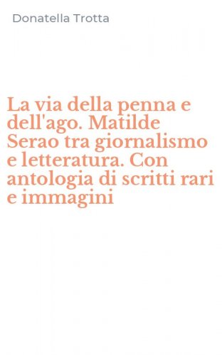 La via della penna e dell'ago. Matilde Serao tra giornalismo e letteratura. Con antologia di scritti rari e immagini