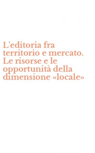 L'editoria fra territorio e mercato. Le risorse e le opportunit&agrave; della dimensione &laquo;locale&raquo;