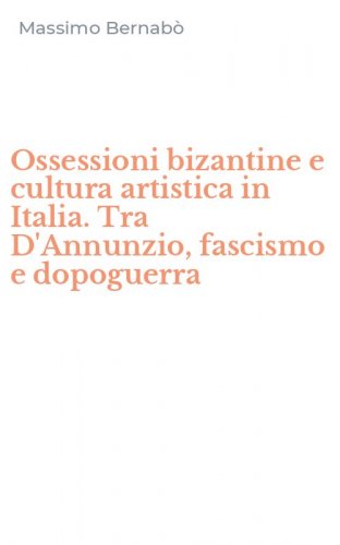 Ossessioni bizantine e cultura artistica in Italia. Tra D'Annunzio, fascismo e dopoguerra
