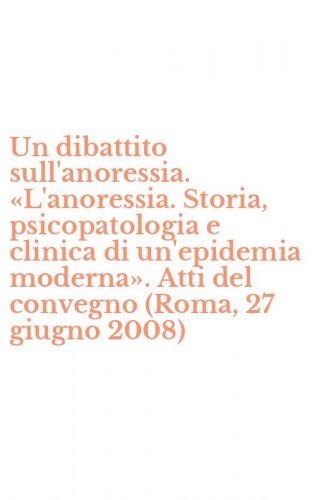 Un dibattito sull'anoressia. &laquo;L'anoressia. Storia, psicopatologia e clinica di un'epidemia moderna&raquo;. Atti del convegno (Roma, 27 giugno 2008)