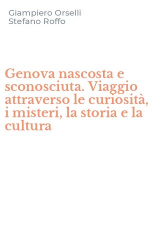 Genova nascosta e sconosciuta. Viaggio attraverso le curiosit&agrave;, i misteri, la storia e la cultura