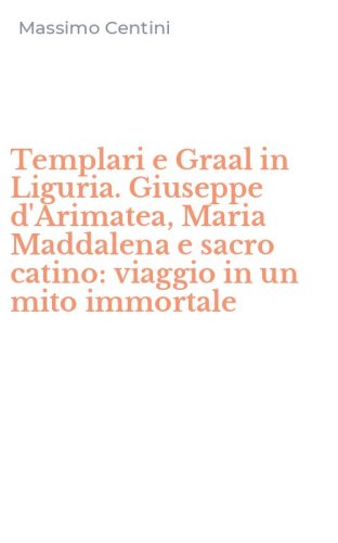 Templari e Graal in Liguria. Giuseppe d'Arimatea, Maria Maddalena e sacro catino: viaggio in un mito immortale