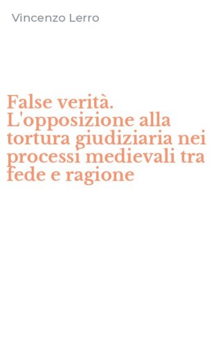 False verit&agrave;. L'opposizione alla tortura giudiziaria nei processi medievali tra fede e ragione