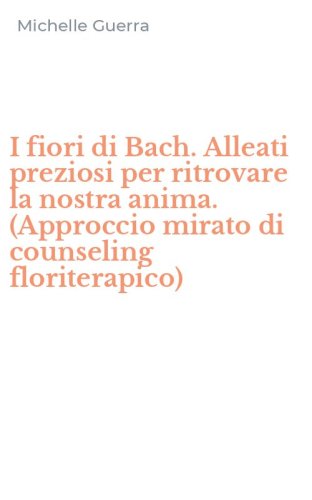 I fiori di Bach. Alleati preziosi per ritrovare la nostra anima. (Approccio mirato di counseling floriterapico)
