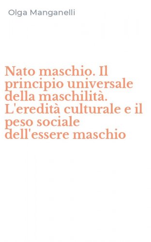 Nato maschio. Il principio universale della maschilit&agrave;. L'eredit&agrave; culturale e il peso sociale dell'essere maschio