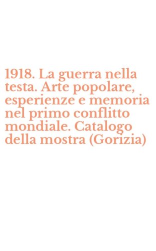 1918. La guerra nella testa. Arte popolare, esperienze e memoria nel primo conflitto mondiale. Catalogo della mostra (Gorizia)