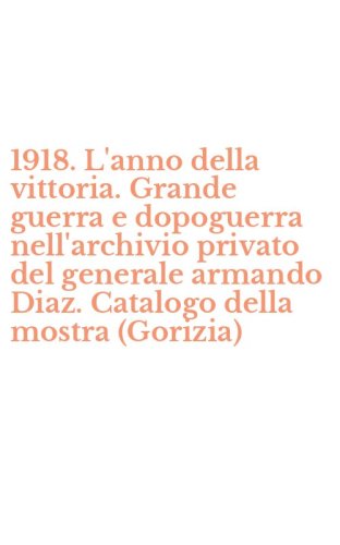 1918. L'anno della vittoria. Grande guerra e dopoguerra nell'archivio privato del generale armando Diaz. Catalogo della mostra (Gorizia)