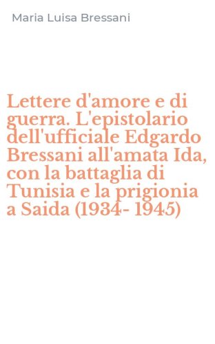 Lettere d'amore e di guerra. L'epistolario dell'ufficiale Edgardo Bressani all'amata Ida, con la battaglia di Tunisia e la prigionia a Saida (1934-1945)