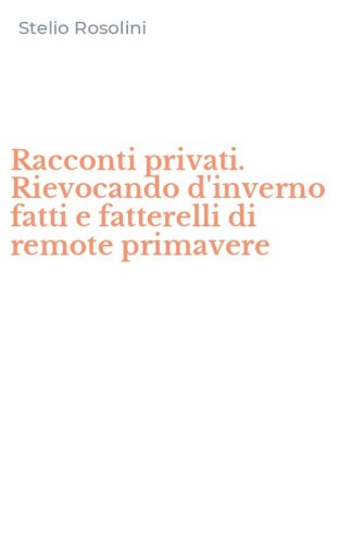 Racconti privati. Rievocando d'inverno fatti e fatterelli di remote primavere