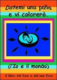 Datemi una palla e vi colorer&ograve;. L'io e il mondo. Il libro del fare e del non fare