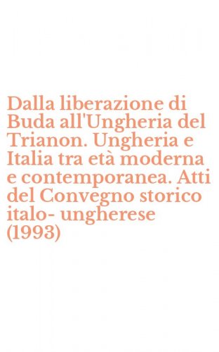 Dalla liberazione di Buda all'Ungheria del Trianon. Ungheria e Italia tra et&agrave; moderna e contemporanea. Atti del Convegno storico italo-ungherese (1993)