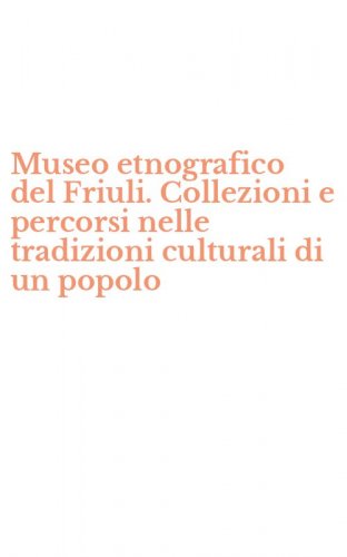 Museo etnografico del Friuli. Collezioni e percorsi nelle tradizioni culturali di un popolo
