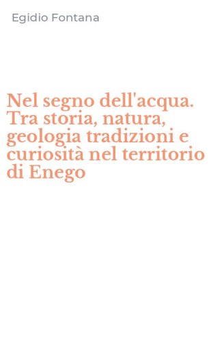 Nel segno dell'acqua. Tra storia, natura, geologia tradizioni e curiosit&agrave; nel territorio di Enego