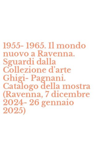 1955-1965. Il mondo nuovo a Ravenna. Sguardi dalla Collezione d'arte Ghigi-Pagnani. Catalogo della mostra (Ravenna, 7 dicembre 2024-26 gennaio 2025)