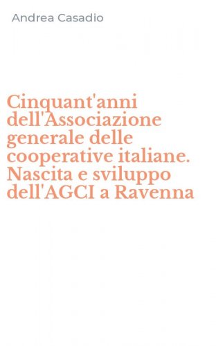 Cinquant'anni dell'Associazione generale delle cooperative italiane. Nascita e sviluppo dell'AGCI a Ravenna