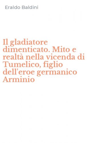 Il gladiatore dimenticato. Mito e realt&agrave; nella vicenda di Tumelico, figlio dell'eroe germanico Arminio