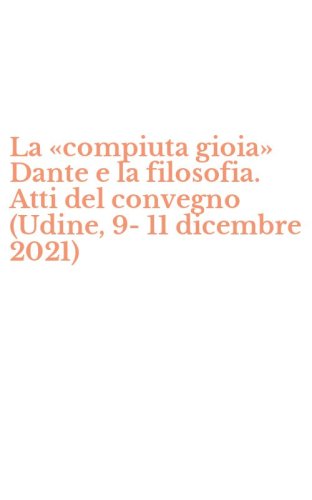 La &laquo;compiuta gioia&raquo; Dante e la filosofia. Atti del convegno (Udine, 9-11 dicembre 2021)