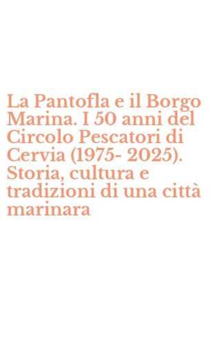 La Pantofla e il Borgo Marina. I 50 anni del Circolo Pescatori di Cervia (1975-2025). Storia, cultura e tradizioni di una citt&agrave; marinara