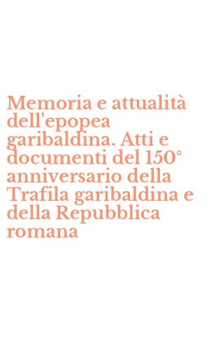 Memoria e attualit&agrave; dell'epopea garibaldina. Atti e documenti del 150&deg; anniversario della Trafila garibaldina e della Repubblica romana