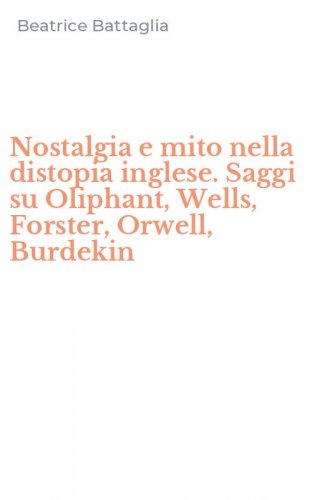 Nostalgia e mito nella distopia inglese. Saggi su Oliphant, Wells, Forster, Orwell, Burdekin