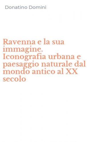 Ravenna e la sua immagine. Iconografia urbana e paesaggio naturale dal mondo antico al XX secolo