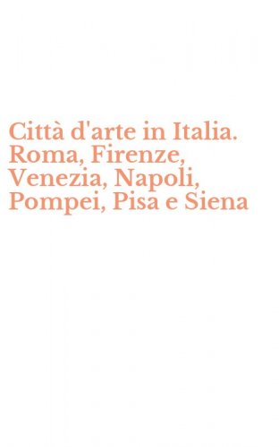 Citt&agrave; d'arte in Italia. Roma, Firenze, Venezia, Napoli, Pompei, Pisa e Siena